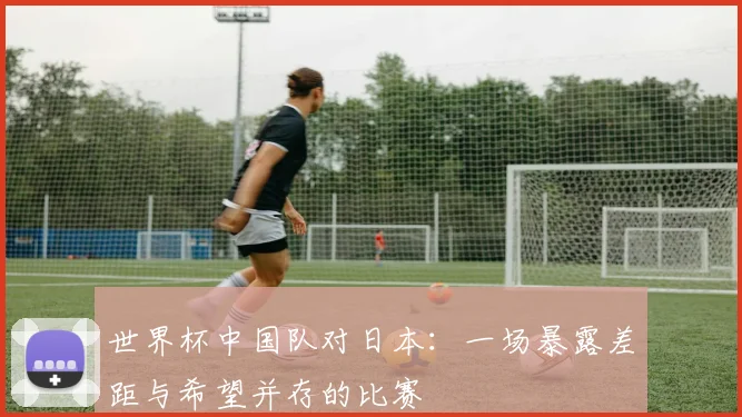世界杯中国队对日本：一场暴露差距与希望并存的比赛