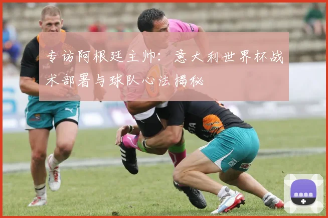 专访阿根廷主帅：意大利世界杯战术部署与球队心法揭秘