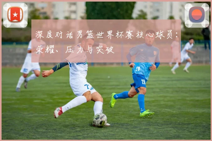 深度对话男篮世界杯赛核心球员：荣耀、压力与突破