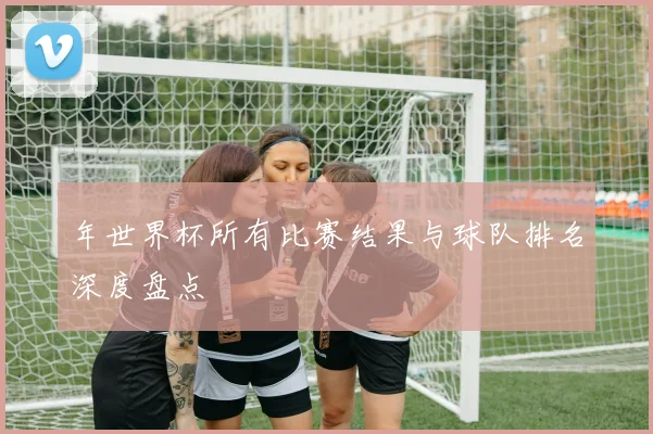 年世界杯所有比赛结果与球队排名深度盘点