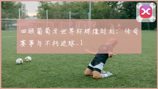 回顾葡萄牙世界杯辉煌时刻：传奇赛事与不朽进球_1