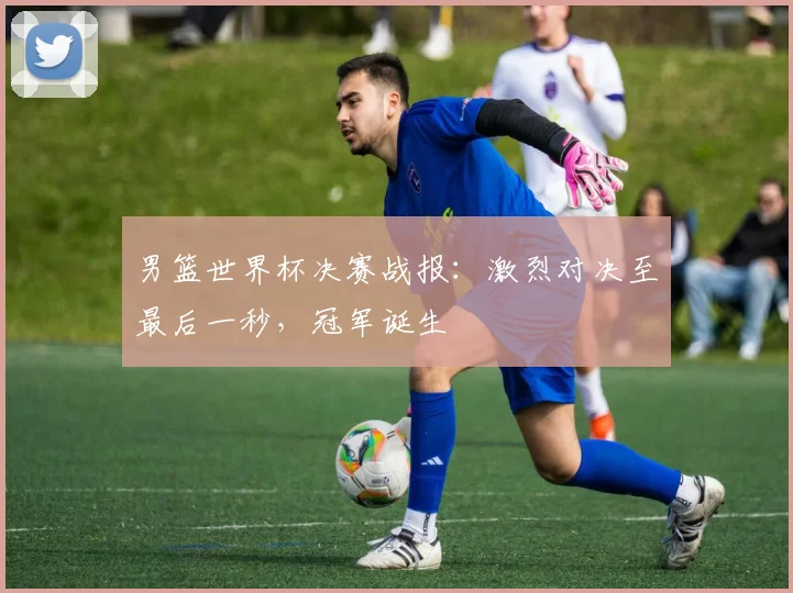 男篮世界杯决赛战报：激烈对决至最后一秒，冠军诞生