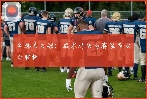 年韩美之战：战术对决与赛场争议全解析