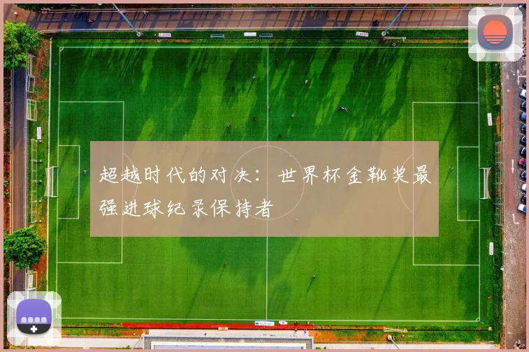 超越时代的对决：世界杯金靴奖最强进球纪录保持者