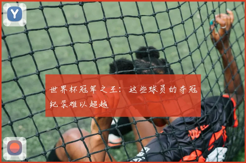 世界杯冠军之王：这些球员的夺冠纪录难以超越