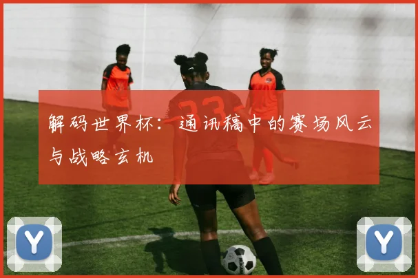 解码世界杯：通讯稿中的赛场风云与战略玄机