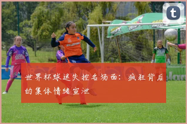 世界杯球迷失控名场面：疯狂背后的集体情绪宣泄