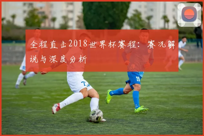 全程直击2018世界杯赛程：赛况解说与深度分析