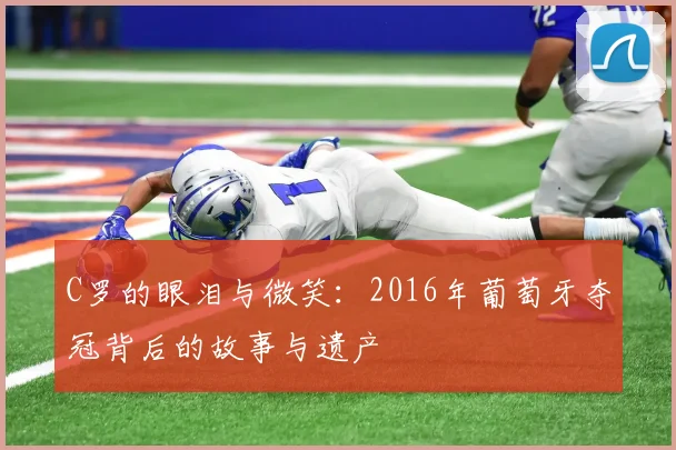 C罗的眼泪与微笑：2016年葡萄牙夺冠背后的故事与遗产