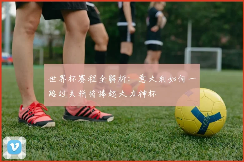 世界杯赛程全解析：意大利如何一路过关斩将捧起大力神杯