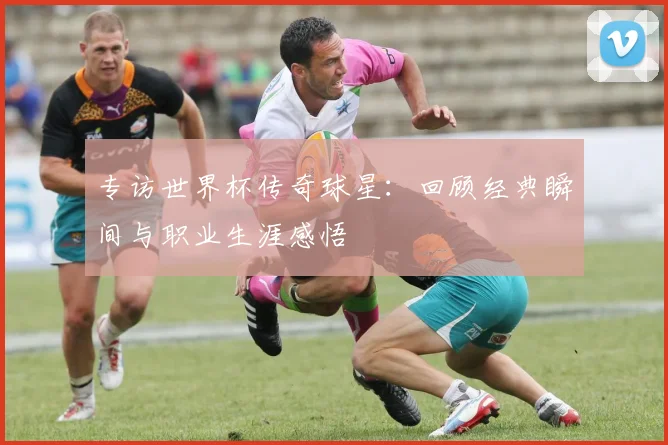 专访世界杯传奇球星：回顾经典瞬间与职业生涯感悟
