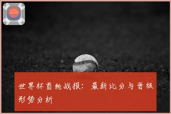 世界杯首轮战报：最新比分与晋级形势分析