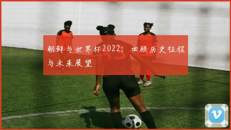 朝鲜与世界杯2022：回顾历史征程与未来展望