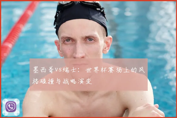 墨西哥vs瑞士：世界杯赛场上的风格碰撞与战略演变