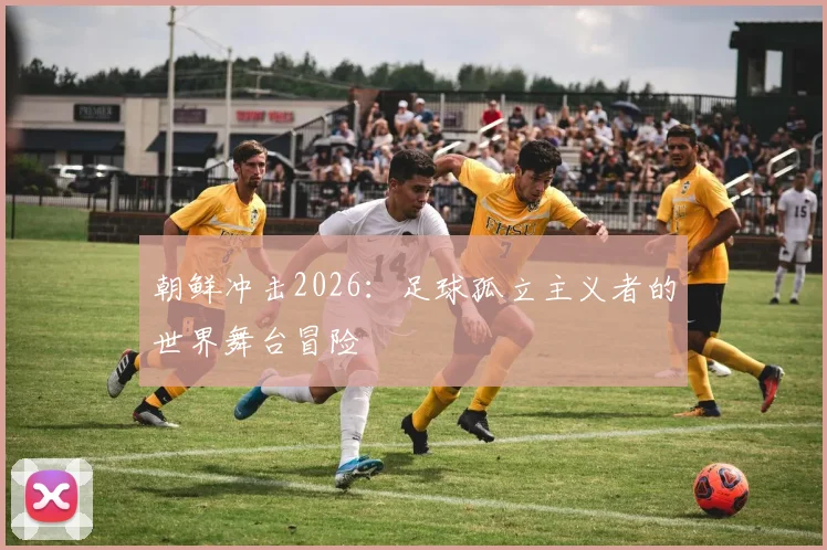 朝鲜冲击2026：足球孤立主义者的世界舞台冒险