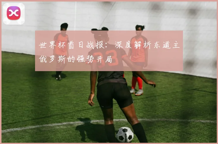 世界杯首日战报：深度解析东道主俄罗斯的强势开局