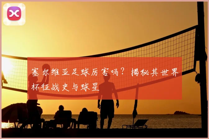 塞尔维亚足球厉害吗？揭秘其世界杯征战史与球星