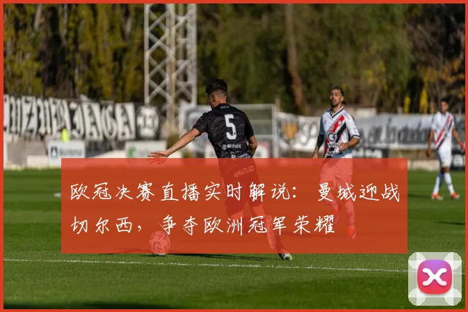 欧冠决赛直播实时解说：曼城迎战切尔西，争夺欧洲冠军荣耀