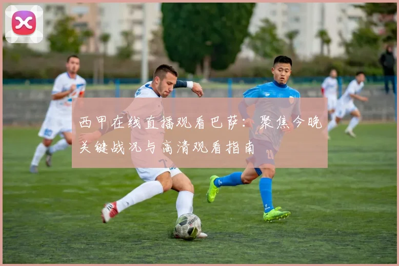 西甲在线直播观看巴萨：聚焦今晚关键战况与高清观看指南