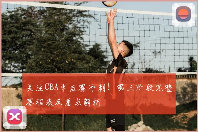 关注CBA季后赛冲刺！第三阶段完整赛程表及看点解析