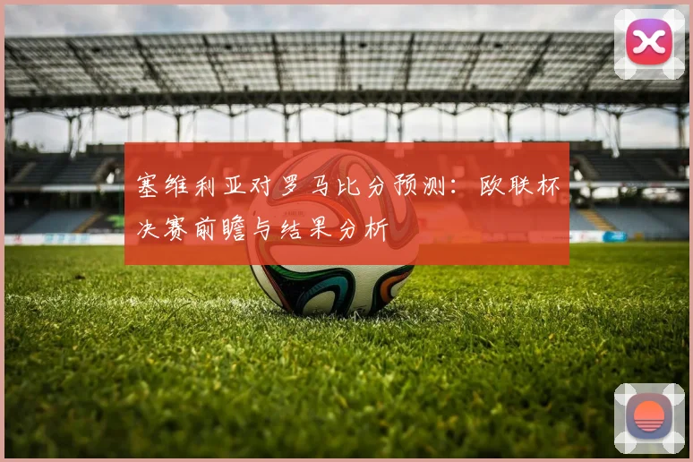 塞维利亚对罗马比分预测：欧联杯决赛前瞻与结果分析