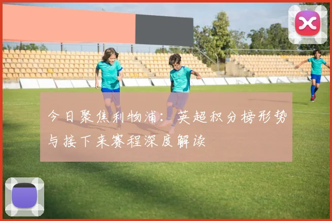 今日聚焦利物浦：英超积分榜形势与接下来赛程深度解读