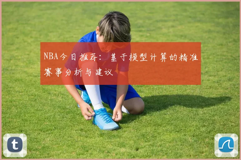 NBA今日推荐：基于模型计算的精准赛事分析与建议