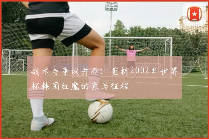战术与争议并存：重析2002年世界杯韩国红魔的黑马征程