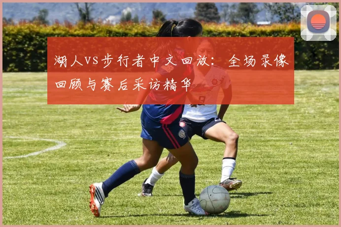 湖人vs步行者中文回放：全场录像回顾与赛后采访精华