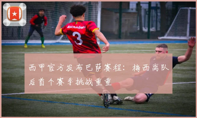 西甲官方发布巴萨赛程：梅西离队后首个赛季挑战重重