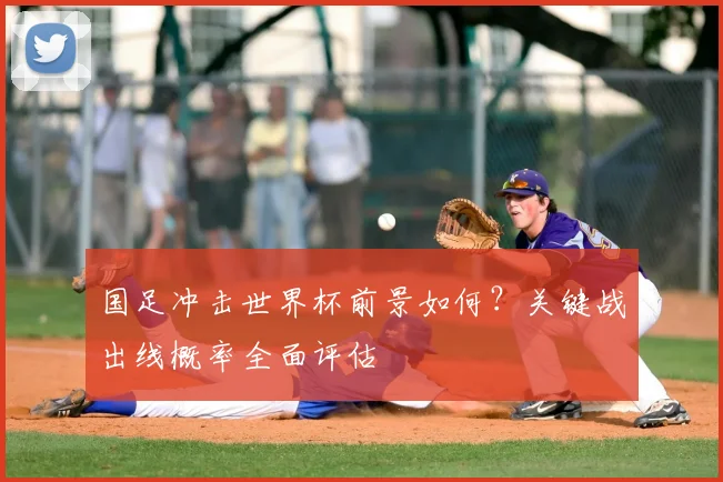 国足冲击世界杯前景如何？关键战出线概率全面评估