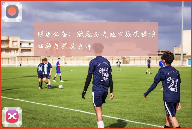 球迷必备：欧冠历史经典战役视频回顾与深度点评