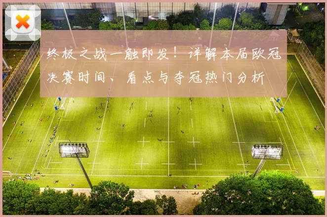 终极之战一触即发!详解本届欧冠决赛时间、看点与夺冠热门分析