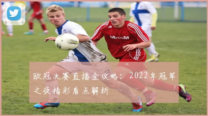欧冠决赛直播全攻略：2022年冠军之夜精彩看点解析